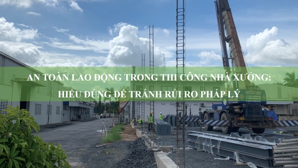 An toàn lao động trong thi công nhà xưởng: Hiểu đúng để tránh rủi ro pháp lý